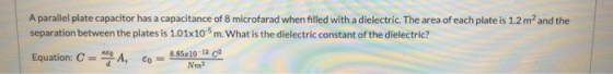 A parallel plate capacitor has a capacitance of 8 microfarad when filled with a dielectric. The area of each plate is 1.2 m a