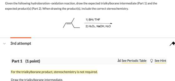 Given the following hydroboration-oxidation reaction, draw the expected trialkylborane intermediate (Part 1) and the expected product(s) (Part 2). When drawing the product(s), include the correct stereochemistry. 1) BH3THF 2)H202, NaOH, H2O 3rd attempt Part1 (1point) d See Periodic Table See Hint For the trialkylborane product, stereochemistry is not required Draw the trialkvlborane intermediate