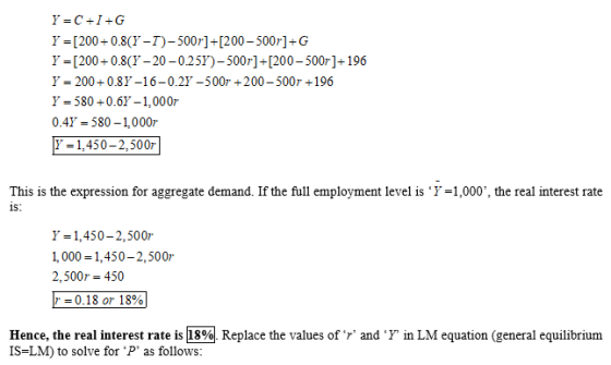 Y=C+I+G Y = [200 +0.8(Y-T)-500r]+[200-500j-G Y-[200+0.8(Y-20-025r)-500r] 1200-500r]+196 Y 200 0.8Y-16-0.2Y-500 200-500r +196 y = 580 0.61 1, 0007. 0.4Y-580-1,000r E=1,450-2.500r! This is the expression for aggregate demand. If the full employment level is Ύ-1,000, the real interest rate 1S: Y-1,450-2,500r 1,000 1,450-2,500r 2,500r 450 r 0.18 or 18% Hence, the realint is-LM) to solve for P, as follows: eres rate ism Replace the values of r and T LM equation (peneral equil brim