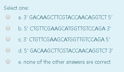 Select one: O a. 3GACAAGCTTCGTACCAACAGGTCT 5 O O O b.5 CTGTTCGAAGCATGGTTGTCCAGA 3 C3 CTGTTCGAAGCATGGTTGTCCAGA 5 d. 5GAC
