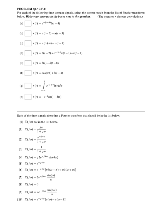 PROBLEM sp-10-F.4: For each of the following time-domain signals, select the correct match from the list of Fourier transforms below. Write your answers in the boxes next to the question.(The operator *denotes convolution.) x()u(t +4)- u(t-4) x(1)=?(1-2) * e-1 + in(1-1)*3(1-1) x(t)-cos(rt) * ?(1-4) -00 Each of the time signals above has a Fourier transform that should be in the list below [0] X(jo) not in the list below 40 [2] x(jo)=