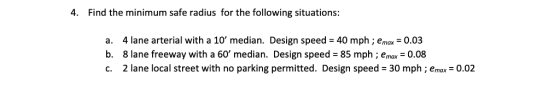 4. Find the minimum safe radius for the following situations: a. 4 lane arterial with a 10 median. Design speed 40 mph ; emax 0.03 b. 8 lane freeway with a 60 median. Design speed 85 mph ; emax 0.08 c. 2 lane local street with no parking permitted. Design speed 30 mph ; emax 0.02