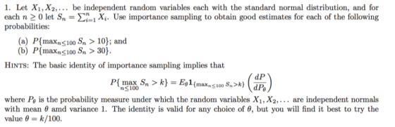 1. Let X1, X2,... be independent random variables each with the standard normal distribution, and for each n 0 let Sn 너 1 i. Use importance sampling to obtain good estimates for each of the following probabilities: (a) P[maxns 100 Sn > 10); and (b) P[maxns100 Sn > 30 HINTS: The basic identity of importance sampling implies that n100 where Po is the probability measure under which the random variables Xi, X2,... are independent normals with mean 0 amd variance 1. The identity is valid for any choice of 6, but you will find it best to try the value θ-K/100.