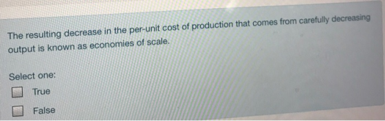The resulting decrease in the per-unit cost of production that comes from carefully decreasing output is known as economies of scale. Select one: True False