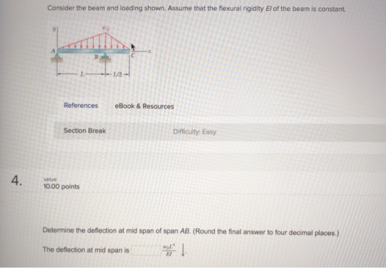 Consider the beam and loading shown. Assume that the flexural rigidity El of the beam is constant. L/2 References eBook & Resources Section Break Difficulty Easy 4. value: 10.00 points Determine the deflection at mid span of span AB. (Round the final answer to four decimal places.) ↓ The deflection at mid span is