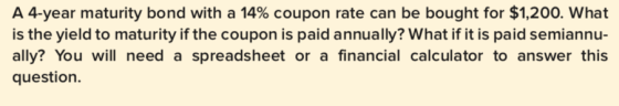 A 4-year maturity bond with a 14% coupon rate can be bought for $1,200, what is the yield to maturity if the coupon is paid annually? What if it is paid semiannu- ally? You will need a spreadsheet or a financial calculator to answer this question.