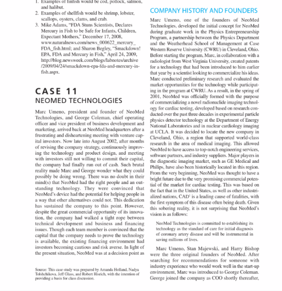 . Examples of finfish would be cod, pollock, salmon, 2. Examples of shellfish would be shrimp, lobster 3. Mike Adams, FDA Stuns Scientists, Declares and halibut. COMPANY HISTORY AND FOUNDERS scallops, oysters, clams, and crab. s of NeoMed Technologies, developed the initial concept for NeoMed Mercury in Fish to be Safe for Infants,Children i graduate work in the Physics Entreprencurship Program, a partnership between the Physics Department and the Weatherhead School of Management at Case FDA_fish.html; and Sharon Begley, Smackdown! Western Reserve University (CWRU) in Cleveland, Ohio. EPA. FDA and Mercury in Fish. April 24, 2009. Befor starting the program, Marc. in collaboration with a http:/blog.newsweek.com/blogs/labnotes/archive radiologist from West Virginia University, created patents 2009/04/24/smackdown-epa-fda-and-mercury-in- for a technology that had been introduced to him earlier that year by a scientist looking to commercialize his ideas. Mare conducted preliminary research and evaluated the market opportunities for the technology while participat ing in the program at CWRU. As a result, in the spring of 2001, NeoMed was officially formed with the purposc of commercializing a novel radionuclide imaging technol- ogy for cardiac testing, developed based on research con- ducted over the past three decades in experimental particle physics detector technology at the Department of Energy National Laboratories and in nuclear cardiology imaging company in Cleveland, Ohio, a region that supported world-class research in the area of medical imaging. This allowed NeoMed to have access to top-notch engineering services software partners, and industry suppliers. Major players in the diagnostic imaging market, such as GE Medical and Philips, have also been historically located in this region. From the very beginning, NeoMed was thought to have a ommercial poten- tial of the market for cardiac testing. This was based on the fact that in the United States, as well as other industri- alized nations, CAD is a leading cause of fatalities, with the first symptom of this disease often being death. Given this sobering reality, it is not surprising that NeoMeds Marc Umeno, one of the founder Expectant Mothers. December 17, 2008, www.naturalnews.com/news 000622 mercury fish.aspx. CASE 11 NEOMED TECHNOLOGIES Marc Umeno, president and founder of NeoMed Technologies, and George Coleman, chief operating officer and vice president of business development andN marketing, arrived back at NeoMed headquarters after a frustrating and disheartening meeting with venture cap- tal investors. Now late into August 2002, after months of revising the company strategy, continuously improv- ing the technology and product design, and meeting with investors still not willing to commit their capital, the company had finally run out of cash. Such brutal reality made Marc and George wonder what they could possibly be doing wrong. There was no doubt in their mind(s) that NeoMed had the right people and an out standing technology. They were convinced that NeoMeds device had the potential for helping people in a way that other alternatives could not. This dedication has sustained the company to this point. However despite the great commercial opportunity of its innova- tion, the company technical development and business and financing NeoMed Technologies is committed to establishing its issues. Though each team member is convinced that the technology as the standard of care for initial diagnosis capital that the company needs to prove the technology of coronary artery disease and will be instrumental in is available, the existing financing environment had investors becoming cautious and risk averse. In light of Marc U the present situation, NeoMed was at a decision point as were the three original founders of NeoMed. After at UCLA. It was decided to locate the new bright future due to the very promising c vision is as follows: wa saving millions of lives. meno, Stan Majewski, and Harry Bishop searching for recommendations for someone with industry experience who would work well in the start-up environment, Mare was introduced to George Coleman. Source: This case study was prepared by Amanda Holland. Nadya Tolshchikova, Jeff Glass, and Robert Hisrich, with the intention of providing a basis for class discussion George joined the company as COO shortly thereafter