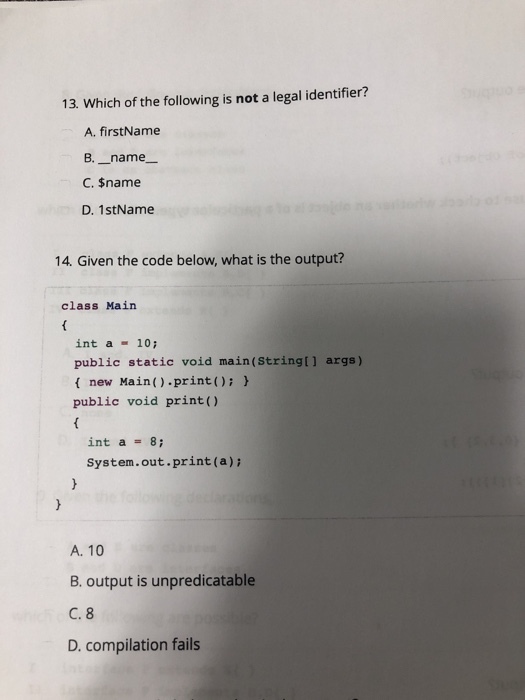 13. Which of the following is not a legal identifier? A. firstName B. _name- C. $name D. 1stName 14. Given the code below, what is the output? class Main int a 10 public static void main(Stringt] args) f new Main().print)h public void print) int a = 8; System.out.print(a)i A. 10 B. output is unpredicatable C. 8 D. compilation fails
