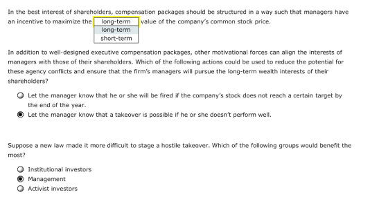 In the best interest of shareholders, compensation packages should be structured in a way such that managers have an incentive to maximize thelong-term value of the companys common stock price long-term short-term In addition to well-designed executive compensation packages, other motivational forces can align the interests of managers with those of their shareholders. Which of the following actions could be used to reduce the potential for these agency conflicts and ensure that the firms managers will pursue the long-term wealth interests of their shareholders? Let the manager know that he or she will be fired if the companys stock does not reach a certain target by the end of the year. O Let the manager know that a takeover is possible if he or she doesnt perform well. Suppose a new law made it more difficult to stage a hostile takeover. Which of the following groups would benefit the most? Q Institutional investors O Management O Activist investors
