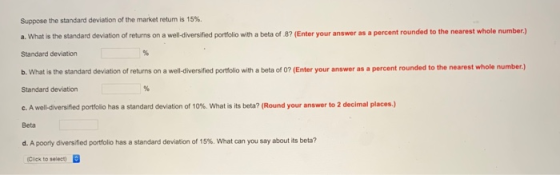 Suppose the standard deviation of the market return is 15%. a. What is the standard deviation of returns on a well-diversified portfolio with a beta of 8? (Enter your answer as a percent rounded to the nearest whole number) Standard deviation b. What is the standard deviation of returns on a well-diversified portfolio with a beta of 0? (Enter your answer as a percent rounded to the nearest whole number.) Standard deviation c. A well-diversified portfolio has a standard deviation of 10%, what is its beta? (Round your answer to 2 decimal places.) Beta d. A poorly diversified portfolio has a standard deviation of 15%, what can you say about its beta? (Click to seleet