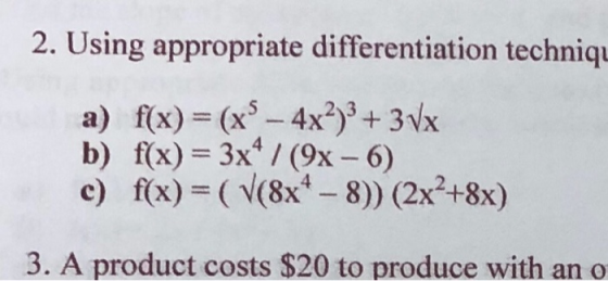 2. Using appropriate differentiation techniqı a) f(x) = (x® – 4x2)3 + 3Vx b) f(x) = 3x4 / (9x - 6) c) f(x)=( V(8x4 - 8)) (2x