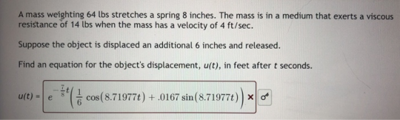A mass weighting 64 lbs stretches a spring 8 inches. The mass is in a medium that exerts a viscous resistance of 14 lbs when