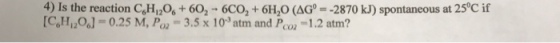 4) Is the reaction C6H12os 60 6CO2 6H20 (AG [C6H12O6] 0.25 M, P. 3.5 x 103 atm and P 1.2 atm? CO2