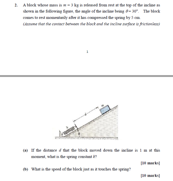 A block whose mass is m shown in the following figure, the angle of the incline being 6-30°. The block comes to rest momentarily after it has compressed the spring by 5 cm. Assume that the contact benween the block and the incline sunface is frictionless 2. 3 kg is released from rest at the top of the incline as TR (a) If the distance d that the block moved down the incline is 1 m at this [10 marks] [10 marks moment, what is the spring constant k? (b) What is the speed of the block just as it touches the spring?
