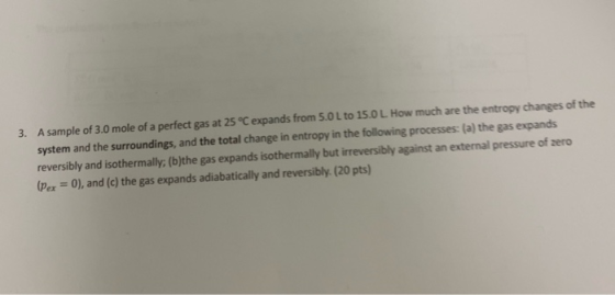 3. A sample of 3.0 mole of a perfect gas at 25 °C expands from 5.0 L to 15.0 L. How much are the entropy changes of the syste