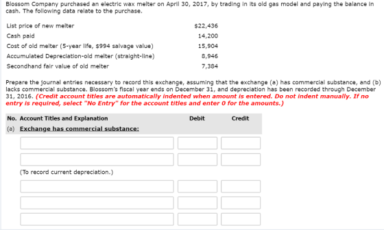 Blossom Company purchased an electric wax melter on April 30, 2017, by trading in its old gas model and paying the balance in cash. The following data relate to the purchase. List price of new melter Cash paid Cost of old melter (5-year life, $994 salvage value) $22,436 14,200 15,904 8,946 7,384 Accumulated Depreciation-old melter (straight-line) Secondhand fair value of old melter Prepare the journal entries necessary to record this exchange, assuming that the exchange (a) has commercial substance, and (b) lacks commercial substance. Blossoms fiscal year ends on December 31, and depreciation has been recorded through December 31, 2016. (Credit account titles are automatically indented when amount is entered. Do not indent manually. If no entry is required, select No Entry for the account titles and enter O for the amounts.) No. Account Titles and Explanation (a) Exchange has commercial substance Debit Credit To record current depreciation.)