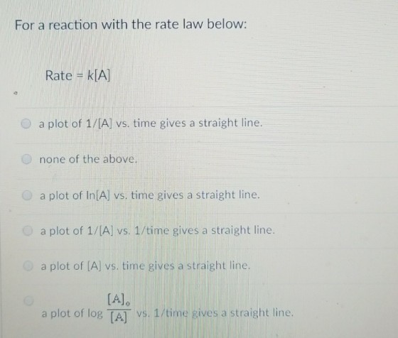 For a reaction with the rate law below: Rate - klA 0 a plot of 1/[A] vs. time gives a straight line. O none of the above. a plot of In A) vs. time gives a straight line. a plot of 1/[A] vs. 1/time gives a straight line a plot of [A] vs. time gives a straight line. [Ale a plot of log TA] vs. 1/time gives a straight line