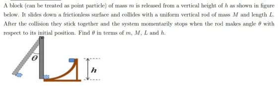 A block (can be treated as point particle) of mass m is released from a vertical height of h as shown in figure below. It slides down a frictionless surface and collides with a uniform vertical rod of mass M and length L After the collision they stick together and the system momentarily stops when the rod makes angle with respect to its initial position. Find ? in terms of m, M, L and h