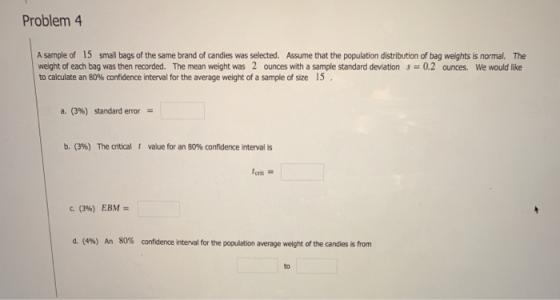 Problem 4 A sample of 15 small bags of the same brand of candies was selected. Assume that the population distribution of bag weights is normal. The weight of each bag was then recorded. The mean weight was 2 ounces with a sample standard deviations 0.2 ounces. We would like to calculate an 80% confidence interval for the average weight of a sample of size 15 . a. (3%) standard error- b. (396) The critical t value for an 80% confidence interval is erit С. (396) EBM d. (4%) An 80% confidence interval for the population average weight of the candles is from to