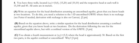 4. You have three wells, located (x,y)-(0,0), (15,20) and (10,10) and the respective head at each well is 15,140 and 85. All units are in meters. (A) Write an equation for the head distribution assuming an unconfined aquifer, given that you know heads at two locations. To do this, you need a solution to the 1-D unconfined GWFE where there is no recharge eener fraredlad krnhhr ) P pel (B) Based on the equation above, write a similar equation for the head distribution assuming a confined aquifer, given that you know heads at two locations. Do the derivation following the one for the unconfined aquifer above, but with a confined version of the GWFE 3 pts] (C) You obtain a fourth measurement at (x,y)=(55) where the head is approximately 50, Based on the first two parts, is the aquifer confined or unconfined? Why? [3 pts