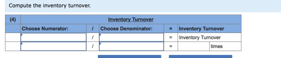 Compute the inventory turnover. Inventory Turnover Choose Denominator: Choose Numerator: I = | = Inventory Turnover Inventory