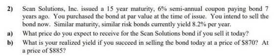 Scan Solutions, Inc. issued a 15 year maturity, 6% semi-annual coupon paying bond 7 years ago. You purchased the bond at par value at the time of issue. You intend to sell the bond now. Similar maturity, similar risk bonds currently yield 8.2% per year. a) What price do you expect to receive for the Scan Solutions bond if you sell it today? b) What is your realized yield if you succeed in selling the bond today at a price of $870? At a price of $885?