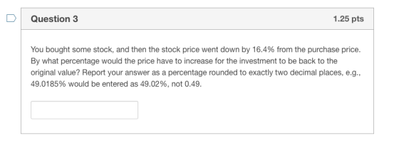 DQuestion 3 1.25 pts You bought some stock, and then the stock price went down by 16.4% from the purchase price. By what perc
