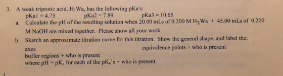 3. A weak triprotic acid, H3Wa, has the following pKas: pKal = 4. 75 p Ka2 = 7. 89 p Ka3 = 10.65 a. Calculate the pH of the