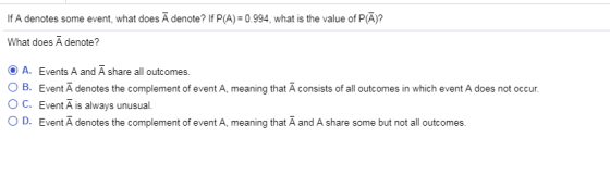 If A denotes some event, what does A denote? If P(A) 0.994, what is the value of P(A)? What does A denote? A. Events A and A share all outcomes ? B. Event A denotes the complement of event A , meaning that A consists of all outcomes in which event A does not occur OC. Event A is always unusual 0 D. Event A denotes the complement of event A, meaning that A and A share some but not all outcomes.