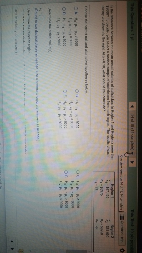 14 of 19 (14 complete) This Test 19 pts pos Overview, question 14 of 19, 14 complete Question Help Is the $9000? To decide, you select a random sample of statisticians from each region. The results of each survey are shown to the right. At α 0.10, what should you conclude? ce between the mean annual salaries of statisticians in Region 1 and Region 2 more than Region 1 x1 $67,100 o, $8975 n1 47 Region 2 x2 $61,000 σ2 $9250 n2 44 Choose the correct null and alternative hypotheses below O B. Ho H1-2 9000 Hai μι-μ2 , 9000 O E. Ho: μ1-μ2 > 9000 Ha : μ1-μ2 2 9000 Ο c. Ho : μι-μ2 29000 Ha : μ1-μ2 < 9000 OF. Ho : μ1-μ2 > 9000 Ha : μ1-P2 s 9000 Ha : μ1-μ2-9000 Ha μι-μ2 > 9000 Determine the critical value(s). (Round to two decimal places as needed. Use a comma to separate answers as needed) Determine the rejection region Click to select your answer(s)