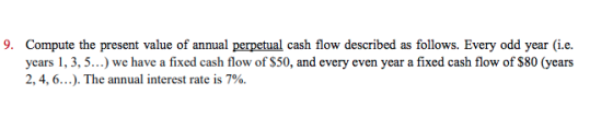 9. Compute the present value of annual perpetual cash flow described as follows. Every odd year (i.e. years 1, 3, 5..) we have a fixed cash flow of $50, and every even year a fixed cash flow of S80 (years 2, 4, 6 ). The annual interest rate is 7%.