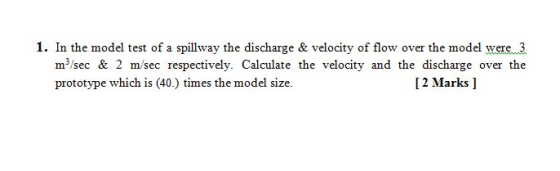 1. In the model test of a spillway the discharge & velocity of flow over the model were 3 m/sec & 2 m/sec respectively. Calcu