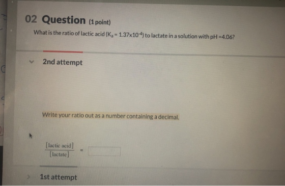 02 Question (1 point) What is the ratio of lactic acid (K, - 1.37x104) to lactate in a solution with pH =4.06? 2nd attempt Wr