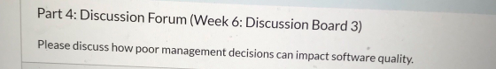Part 4: Discussion Forum (Week 6: Discussion Board 3) Please discuss how poor management decisions can impact software qualit