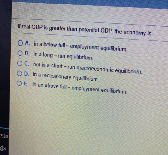 FEE If real GDP is greater than potential GDP, the economy is O A. in a below full - employment equilibrium. OB. in a long-ru