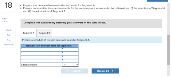 18 a. Prepare a schedule of relevant sales and costs for Segment A. b. Prepare comparative income statements for the company