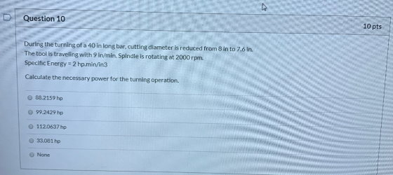 Question 10 10 pts During the turning of a 40 in long bar, cutting diameter is reduced from 8 in to 7.6 in. The tool is trave
