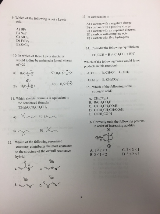 9. Which of the following is not a Lewis 13. A carbocation is acid. A) BF B) NaF C) AICl D) FeBr E) ZnCl2 A) a carbon with a negative charge B) a carbon with a positive charge C) a carbon with an unpaired electron D) a carbon with complete octet E) a carbon with five hydrogens 14. Consider the following equilibrium: 10. In which of these Lewis structures would iodine be assigned a formal charge of +2? Which of the following bases would favor products in this reaction? А ОН. В.CH30. C.NH3 D. NH E. CH CO 15. Which of the following is the A) HC C) HC-9-! B) HC-1-9 strongest acid? A. CHCO2H B. BrCH2CO-H C. CICH CH CO2H D. CICH CH CH CO2H E. CICH2CO H 11. Which skeletal formula is equivalent to the condensed formula (CH3) CCH CH CH C) 16. Correctly rank the following protons in order of increasing acidity? Which of the following resonance structures contributes the most character to the structure of the overall resonance hybrid. 12. A. 1 <2<3 B. 3 <1 <2 C. 233<1 D. 3 <2<1 :0 A. C. B. D.