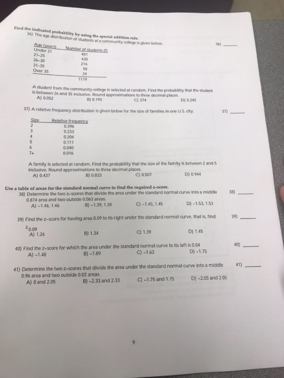 Find the indicated probability by using the special addition rule. 36) The age distribution of students at a community college is given below 36) Under 21 21-25 26-30 31-35 Over 35 401 420 216 58 24 1119 student from the community college is selected at random. Find the probabity that the student A) 0.052 is between 26 and 35 inclusive. Round approximations to three decimal places B) 0.193 C) 274 D) 0.245 37) A relative frequency distribution is given below for the size of families in one U.S. city 37) 0.396 0.233 0.204 0.040 0.016 A family is selected at random. Find the probabilitythat the size of the family is between 2 and 5 inclusive. Round approximations to three decimal places A) 0.437 B) 0.833 C) 0.507 D) 0.944 Use a table of areas for the standard normal curve to find the required z-score. 38) 38) Determine the two z-scores that divide the area under the standard normal curve into a middle 0.874 area and two outside 0.063 areas. C) -1.45, 1.45 D) -1.53, 1.53 A) -1.46, 1.46 B)-1.39, 1.39 39) Find the z-score for having area 0.09 to its right under the standard normal curve, that is, find 0.09 A) 1.26 B) 1.34 C) 1.39 D) 1.45 40) 40) Find the z-score for which the area under the standard normal curve to its left is 0.04 B)-1.89 C) -1.63 D) -1.75 A)-1.48 41) 41) Determine the two z-scores that divide the area under the standard normal curve into a middle 0.96 area and two outside 0.02 areas. A) 0 and 2.05 B) -2.33 and 2.33 C)-1.75 and 1.75 D) -2.05 and 2.05