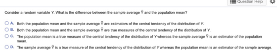 Question Help Consider a random variable Y. What is the difference between the sample average Yand the population mean? O A. Both the population mean and the sample average Ý are estimators of the central tendency of the distribution of Y O B. Both the population mean and the sample average Y are true measures of the central tendency of the distribution of Y O C. The population mean is a true measure of the central tendency of the distribution of Y whereas the sample average Y is an estimator of the population mean O D. The sample average Y is a true measure of the central tendency of the distribution of Y whereas the population mean is an estimator of the sample average.