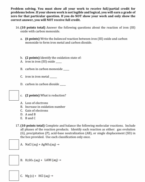 Problem solving. You must show all your work to receive full/partial credit for problems below. If your shown work is not legible and logical, you will earn a grade of zero for that particular question. If you do NOT show your work and only show the correct answer, you will NOT receive full credit. 16. (10 points total) Answer the following questions about the reaction of iron (III) oxide with carbon monoxide. (6 points) Write the balanced reaction between iron (III) oxide and carbon monoxide to form iron metal and carbon dioxide. a. b. (2 points) Identify the oxidation state of: A. iron in iron (III oxide B. carbon in carbon monoxide C. iron in iron metal D. carbon in carbon dioxide c. (2 points) What is reduction? A. Loss of electrons B. Increase in oxidation number C. Gain of electrons D. A and B E. B andC 17. (10 points total) Complete and balance the following molecular reactions. Include all phases of the reaction products. Identify each reaction as either: gas evolution (G), precipitation (P), acid-base neutralization (AB), or single displacement (SD) in the box provided. Use each classification only once. A. NaCI (aq)AgNO3(aq)- B. H2S04 (a)LiOH (a)- C. Mg (s)HCI (aq)