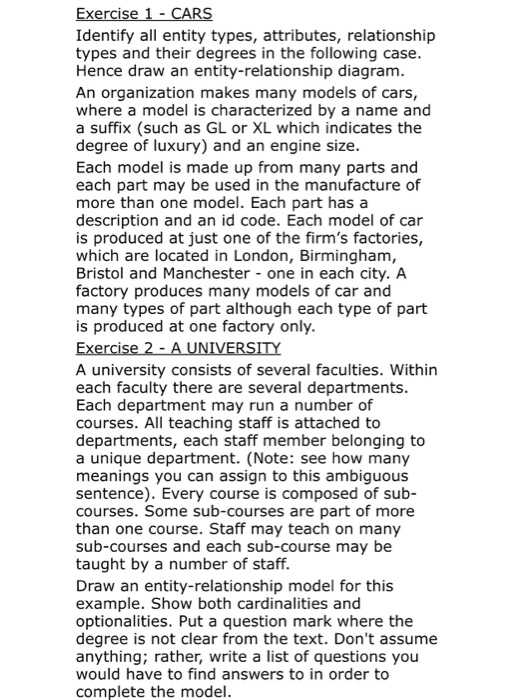 Identify all entity types, attributes, relationship types and their degrees in the following case Hence draw an entity-relationship diagram An organization makes many models of cars where a model is characterized by a name and a suffix (such as GL or XL which indicates the degree of luxury) and an engine size. Each model is made up from many parts and each part may be used in the manufacture of more than one model. Each part has a description and an id code. Each model of car is produced at just one of the firms factories, which are located in London, Birmingham Bristol and Manchester one in each city. A factory produces many models of car and many types of part although each type of part is produced at one factory only A university consists of several faculties. Within each faculty there are several departments Each department may run a number of courses. All teaching staff is attached to departments, each staff member belonging to a unique department. (Note: see how many meanings you can assign to this ambiguous sentence). Every course is composed of sub- courses. Some sub-courses are part of more than one course. Staff may teach on many sub-courses and each sub-course may be taught by a number of staff. Draw an entity-relationship model for this example. Show both cardinalities and optionalities. Put a question mark where the degree is not clear from the text. Dont assume anything; rather, write a list of questions you would have to find answers to in order to complete the model