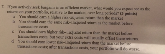 7. If you actively seek bargains in an efficient market, what would you expect see as the returns on your portfolio, relative to the market, over long periods? (3 points) You should earn a higher risk-adjusted return than the market You should earn the same risk-Cadjusted return as the market before transactions costs a b. c You should earn higher risk-Cadjusted return than the market before d You should earn lower risk-Cadjusted return than the market before transactions costs, but your extra costs will usually offset these returns transactions costs; after transactions costs, your portfolio will do worse.