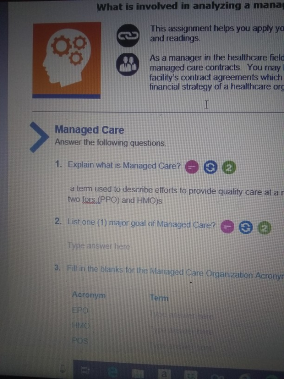 What is involved in analyzing a mana This assignment helps you apply yo and readings CTOS As a manager in the healthcare field managed care contracts. You may facilitys contract agreements which financial strategy of a healthcare org Managed Care Answer the following questions 1. Explain what is Managed Care?02 a term used to desonbe efforts to provide qualty care at ar two fors.(PPO) and HMOs 2. List one (1) major goal of Managed Care? ype answer here 3. Fill in the blanks for the Mariaged Care Organization Acrony Acronym Te rm EPO POS