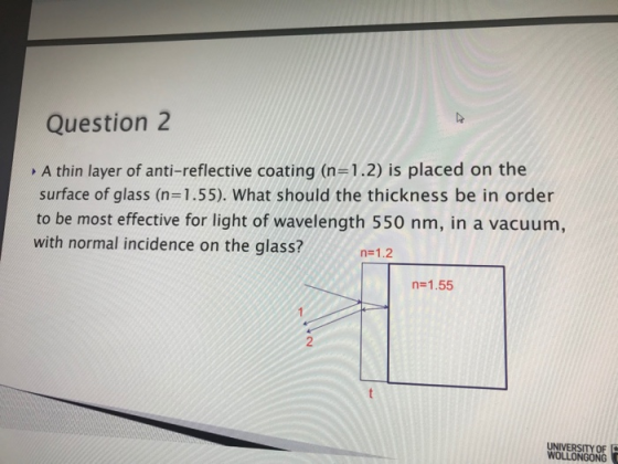 Question 2 A thin layer of anti-reflective coating (n=1.2) is placed on the surface of glass (n=1.55). What should the thickn