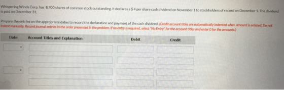Whispering Winds Corp, has 8,700 shar is paid on December 31 es of common stock outstanding, it declares a $4 per share cash dividend on November 1 to stockholders of record on December 1. The dividend Prepare the entries on the appropriate dates to record the declaration and payment of the cash dividend.(Credit occount titles ore automatically indented when amount is entered. Do not and journal entries in the order presented in the problem f no entry is required, selectNo Entry for the account titles and enter O for the amounts) Date Account Titles and Explanation Debit Credit