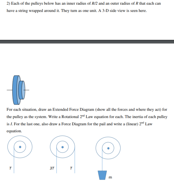 2) Each of the pulleys below has an inner radius of R/2 and an outer radius of R that each can have a string wrapped around it. They turn as one unit. A 3-D side view is seen here. For each situation, draw an Extended Force Diagram (show all the forces and where they act) for the pulley as the system. Write a Rotational 2nd Law equation for each. The inertia of each pulley is I. For the last one, also draw a Force Diagram for the pail and write a (linear) 2nd Law equation 3T