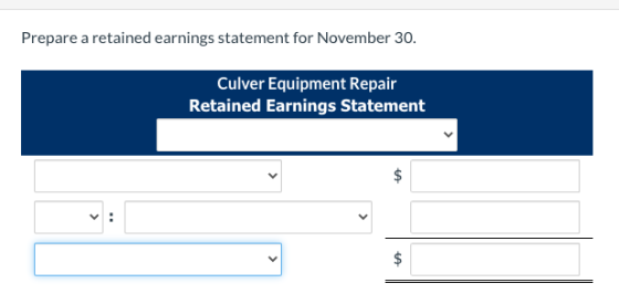 Prepare a retained earnings statement for November 30. Culver Equipment Repair Retained Earnings Statement V: $ $