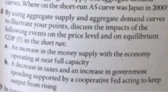 urves. Where on the short-run AS curve was Japan in 2000 8 By using aggregate supply and aggregate demand curves to iutratyour points, discuss the impacts of the following events on the price level and on equilibrium GDP () in the short run: d. An increase in the money supply with the economy operating at near full capacity A de crease in taxes and an increase in government spendi ng supported by a cooperative Fed acting to keep output from rising