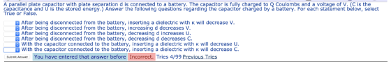 A parallel plate capacitor with plate separation d is connected to a battery. The capacitor is fully charged to Q Coulombs and a voltage of V. (C is the capacitance and U is the stored energy.) Answer the following questions regarding the capacitor charged by à battery. For each statement below, select True or False After being disconnected from the battery, inserting a dielectric with K will decrease V After being disconnected from the battery, increasing d decreases V E After being disconnected from the battery, decreasing d increases U After being disconnected from the battery, decreasing d decreases C With the capacitor connected to the battery, inserting a dielectric with K will decrease U With the capacitor connected to the battery, inserting a dielectric with K will decrease C Submit Answer You have entered that answer before Incorrect. Tries 4/99 Previous Tries